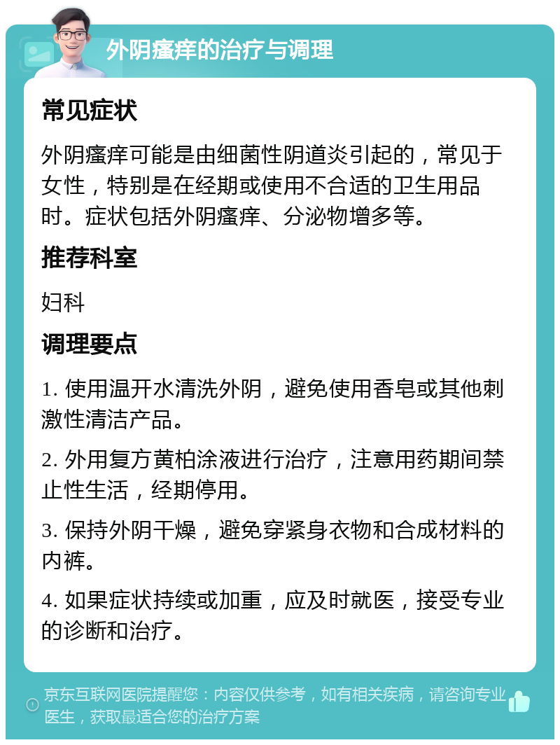 外阴瘙痒的治疗与调理 常见症状 外阴瘙痒可能是由细菌性阴道炎引起的，常见于女性，特别是在经期或使用不合适的卫生用品时。症状包括外阴瘙痒、分泌物增多等。 推荐科室 妇科 调理要点 1. 使用温开水清洗外阴，避免使用香皂或其他刺激性清洁产品。 2. 外用复方黄柏涂液进行治疗，注意用药期间禁止性生活，经期停用。 3. 保持外阴干燥，避免穿紧身衣物和合成材料的内裤。 4. 如果症状持续或加重，应及时就医，接受专业的诊断和治疗。