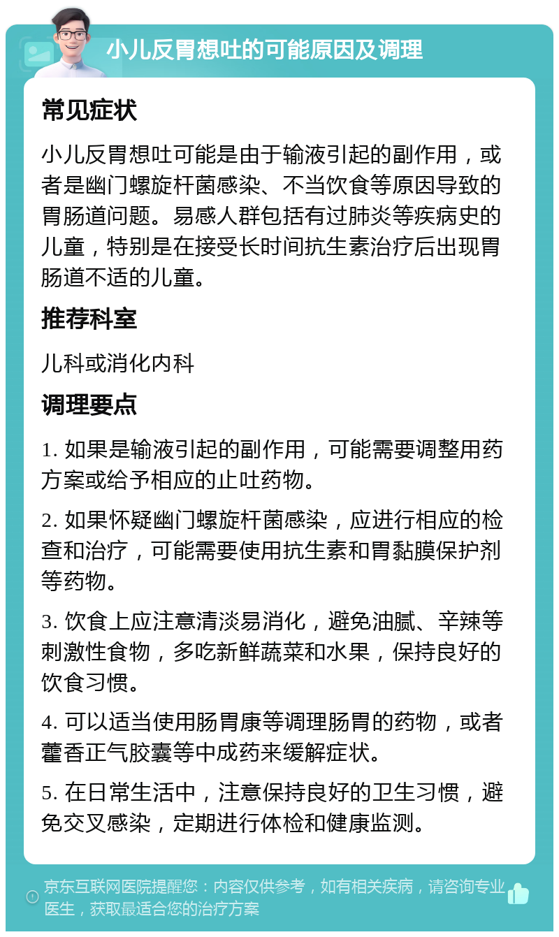 小儿反胃想吐的可能原因及调理 常见症状 小儿反胃想吐可能是由于输液引起的副作用，或者是幽门螺旋杆菌感染、不当饮食等原因导致的胃肠道问题。易感人群包括有过肺炎等疾病史的儿童，特别是在接受长时间抗生素治疗后出现胃肠道不适的儿童。 推荐科室 儿科或消化内科 调理要点 1. 如果是输液引起的副作用，可能需要调整用药方案或给予相应的止吐药物。 2. 如果怀疑幽门螺旋杆菌感染，应进行相应的检查和治疗，可能需要使用抗生素和胃黏膜保护剂等药物。 3. 饮食上应注意清淡易消化，避免油腻、辛辣等刺激性食物，多吃新鲜蔬菜和水果，保持良好的饮食习惯。 4. 可以适当使用肠胃康等调理肠胃的药物，或者藿香正气胶囊等中成药来缓解症状。 5. 在日常生活中，注意保持良好的卫生习惯，避免交叉感染，定期进行体检和健康监测。