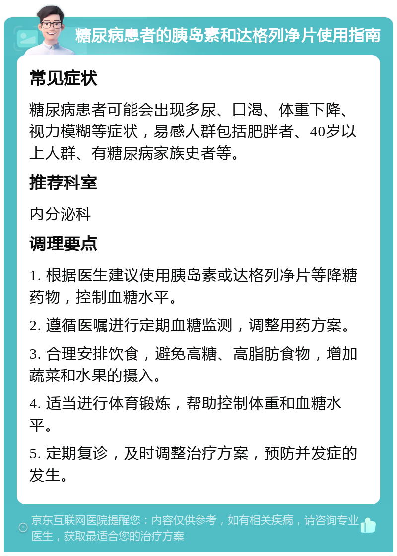 糖尿病患者的胰岛素和达格列净片使用指南 常见症状 糖尿病患者可能会出现多尿、口渴、体重下降、视力模糊等症状，易感人群包括肥胖者、40岁以上人群、有糖尿病家族史者等。 推荐科室 内分泌科 调理要点 1. 根据医生建议使用胰岛素或达格列净片等降糖药物，控制血糖水平。 2. 遵循医嘱进行定期血糖监测，调整用药方案。 3. 合理安排饮食，避免高糖、高脂肪食物，增加蔬菜和水果的摄入。 4. 适当进行体育锻炼，帮助控制体重和血糖水平。 5. 定期复诊，及时调整治疗方案，预防并发症的发生。