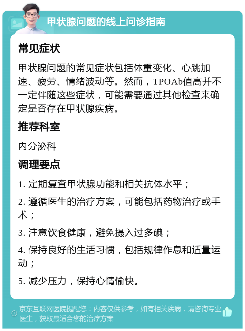 甲状腺问题的线上问诊指南 常见症状 甲状腺问题的常见症状包括体重变化、心跳加速、疲劳、情绪波动等。然而，TPOAb值高并不一定伴随这些症状，可能需要通过其他检查来确定是否存在甲状腺疾病。 推荐科室 内分泌科 调理要点 1. 定期复查甲状腺功能和相关抗体水平； 2. 遵循医生的治疗方案，可能包括药物治疗或手术； 3. 注意饮食健康，避免摄入过多碘； 4. 保持良好的生活习惯，包括规律作息和适量运动； 5. 减少压力，保持心情愉快。