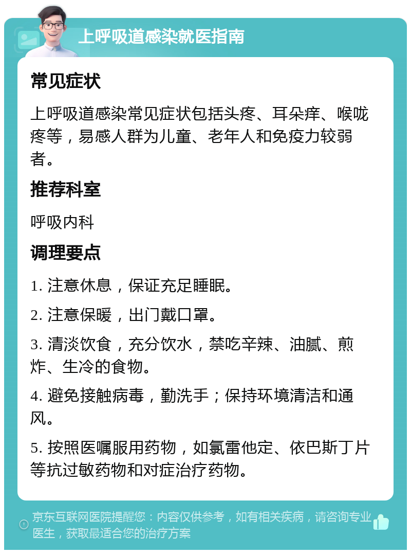 上呼吸道感染就医指南 常见症状 上呼吸道感染常见症状包括头疼、耳朵痒、喉咙疼等，易感人群为儿童、老年人和免疫力较弱者。 推荐科室 呼吸内科 调理要点 1. 注意休息，保证充足睡眠。 2. 注意保暖，出门戴口罩。 3. 清淡饮食，充分饮水，禁吃辛辣、油腻、煎炸、生冷的食物。 4. 避免接触病毒，勤洗手；保持环境清洁和通风。 5. 按照医嘱服用药物，如氯雷他定、依巴斯丁片等抗过敏药物和对症治疗药物。