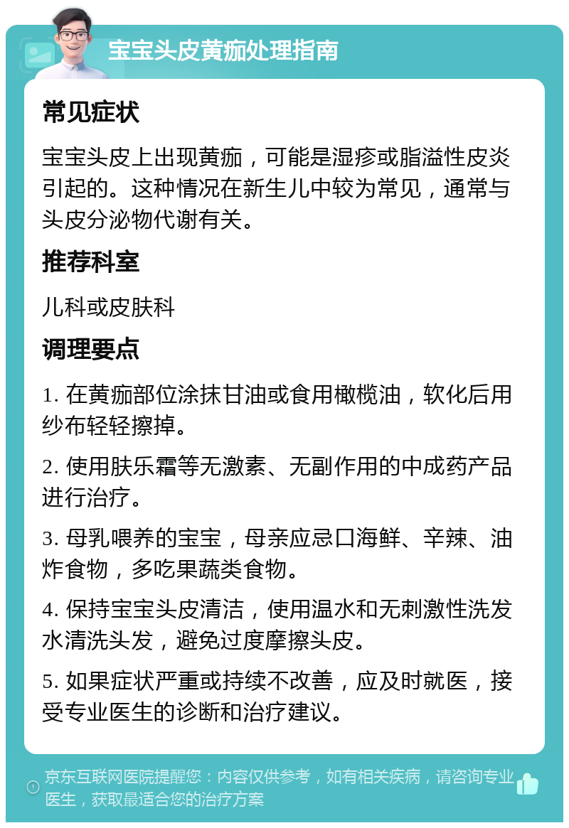 宝宝头皮黄痂处理指南 常见症状 宝宝头皮上出现黄痂，可能是湿疹或脂溢性皮炎引起的。这种情况在新生儿中较为常见，通常与头皮分泌物代谢有关。 推荐科室 儿科或皮肤科 调理要点 1. 在黄痂部位涂抹甘油或食用橄榄油，软化后用纱布轻轻擦掉。 2. 使用肤乐霜等无激素、无副作用的中成药产品进行治疗。 3. 母乳喂养的宝宝，母亲应忌口海鲜、辛辣、油炸食物，多吃果蔬类食物。 4. 保持宝宝头皮清洁，使用温水和无刺激性洗发水清洗头发，避免过度摩擦头皮。 5. 如果症状严重或持续不改善，应及时就医，接受专业医生的诊断和治疗建议。