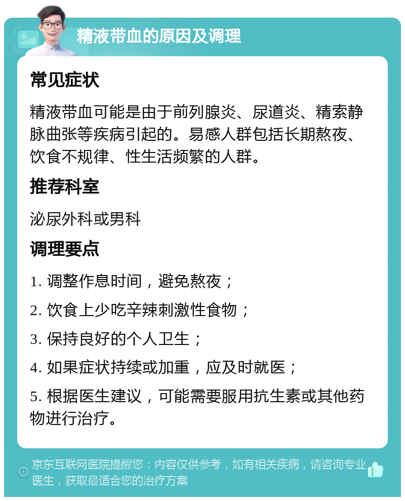 精液带血的原因及调理 常见症状 精液带血可能是由于前列腺炎、尿道炎、精索静脉曲张等疾病引起的。易感人群包括长期熬夜、饮食不规律、性生活频繁的人群。 推荐科室 泌尿外科或男科 调理要点 1. 调整作息时间，避免熬夜； 2. 饮食上少吃辛辣刺激性食物； 3. 保持良好的个人卫生； 4. 如果症状持续或加重，应及时就医； 5. 根据医生建议，可能需要服用抗生素或其他药物进行治疗。