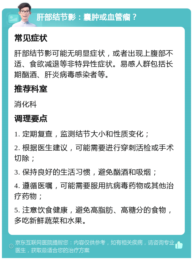 肝部结节影：囊肿或血管瘤？ 常见症状 肝部结节影可能无明显症状，或者出现上腹部不适、食欲减退等非特异性症状。易感人群包括长期酗酒、肝炎病毒感染者等。 推荐科室 消化科 调理要点 1. 定期复查，监测结节大小和性质变化； 2. 根据医生建议，可能需要进行穿刺活检或手术切除； 3. 保持良好的生活习惯，避免酗酒和吸烟； 4. 遵循医嘱，可能需要服用抗病毒药物或其他治疗药物； 5. 注意饮食健康，避免高脂肪、高糖分的食物，多吃新鲜蔬菜和水果。