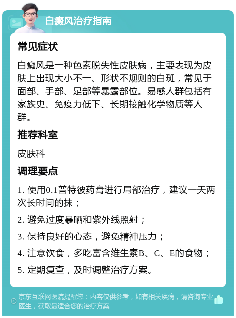 白癜风治疗指南 常见症状 白癜风是一种色素脱失性皮肤病，主要表现为皮肤上出现大小不一、形状不规则的白斑，常见于面部、手部、足部等暴露部位。易感人群包括有家族史、免疫力低下、长期接触化学物质等人群。 推荐科室 皮肤科 调理要点 1. 使用0.1普特彼药膏进行局部治疗，建议一天两次长时间的抹； 2. 避免过度暴晒和紫外线照射； 3. 保持良好的心态，避免精神压力； 4. 注意饮食，多吃富含维生素B、C、E的食物； 5. 定期复查，及时调整治疗方案。