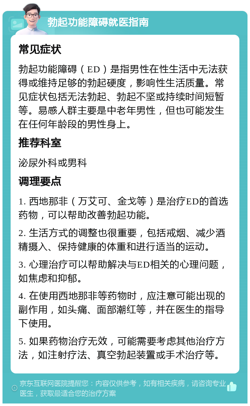 勃起功能障碍就医指南 常见症状 勃起功能障碍（ED）是指男性在性生活中无法获得或维持足够的勃起硬度，影响性生活质量。常见症状包括无法勃起、勃起不坚或持续时间短暂等。易感人群主要是中老年男性，但也可能发生在任何年龄段的男性身上。 推荐科室 泌尿外科或男科 调理要点 1. 西地那非（万艾可、金戈等）是治疗ED的首选药物，可以帮助改善勃起功能。 2. 生活方式的调整也很重要，包括戒烟、减少酒精摄入、保持健康的体重和进行适当的运动。 3. 心理治疗可以帮助解决与ED相关的心理问题，如焦虑和抑郁。 4. 在使用西地那非等药物时，应注意可能出现的副作用，如头痛、面部潮红等，并在医生的指导下使用。 5. 如果药物治疗无效，可能需要考虑其他治疗方法，如注射疗法、真空勃起装置或手术治疗等。