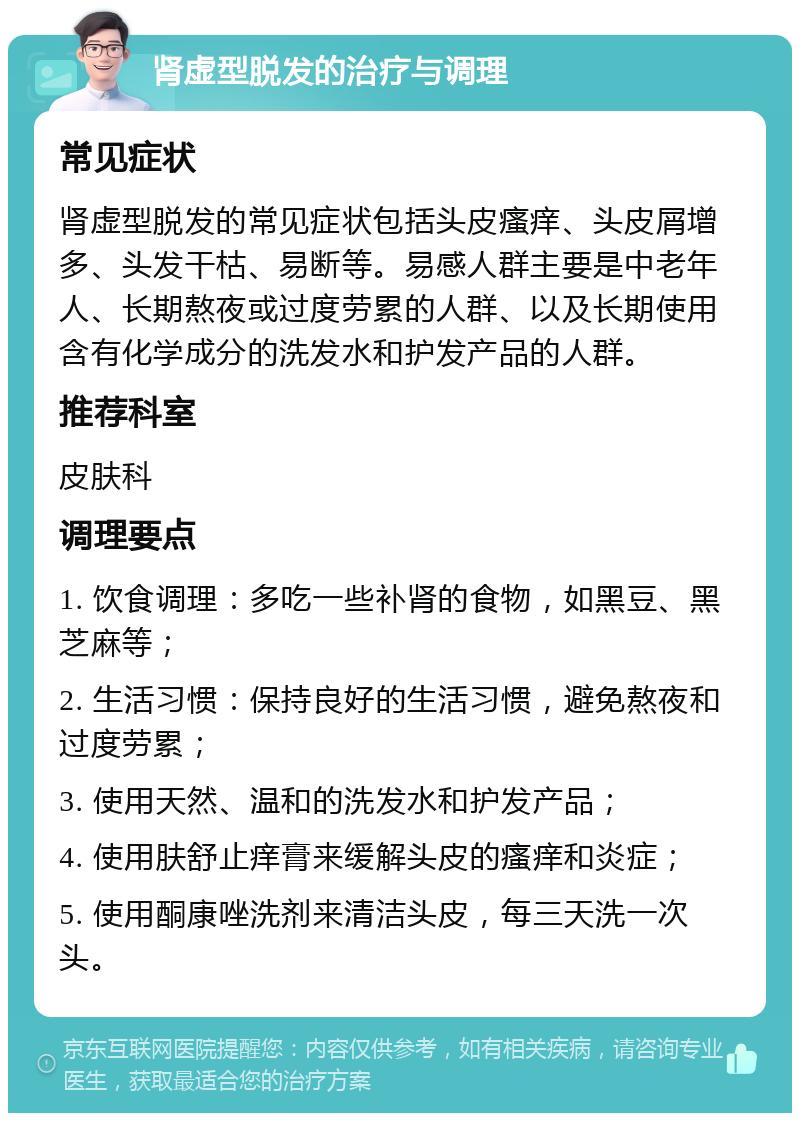 肾虚型脱发的治疗与调理 常见症状 肾虚型脱发的常见症状包括头皮瘙痒、头皮屑增多、头发干枯、易断等。易感人群主要是中老年人、长期熬夜或过度劳累的人群、以及长期使用含有化学成分的洗发水和护发产品的人群。 推荐科室 皮肤科 调理要点 1. 饮食调理：多吃一些补肾的食物，如黑豆、黑芝麻等； 2. 生活习惯：保持良好的生活习惯，避免熬夜和过度劳累； 3. 使用天然、温和的洗发水和护发产品； 4. 使用肤舒止痒膏来缓解头皮的瘙痒和炎症； 5. 使用酮康唑洗剂来清洁头皮，每三天洗一次头。