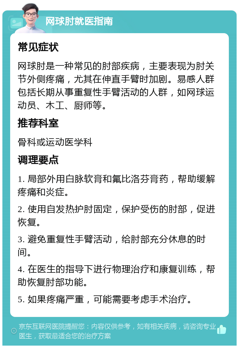 网球肘就医指南 常见症状 网球肘是一种常见的肘部疾病，主要表现为肘关节外侧疼痛，尤其在伸直手臂时加剧。易感人群包括长期从事重复性手臂活动的人群，如网球运动员、木工、厨师等。 推荐科室 骨科或运动医学科 调理要点 1. 局部外用白脉软膏和氟比洛芬膏药，帮助缓解疼痛和炎症。 2. 使用自发热护肘固定，保护受伤的肘部，促进恢复。 3. 避免重复性手臂活动，给肘部充分休息的时间。 4. 在医生的指导下进行物理治疗和康复训练，帮助恢复肘部功能。 5. 如果疼痛严重，可能需要考虑手术治疗。