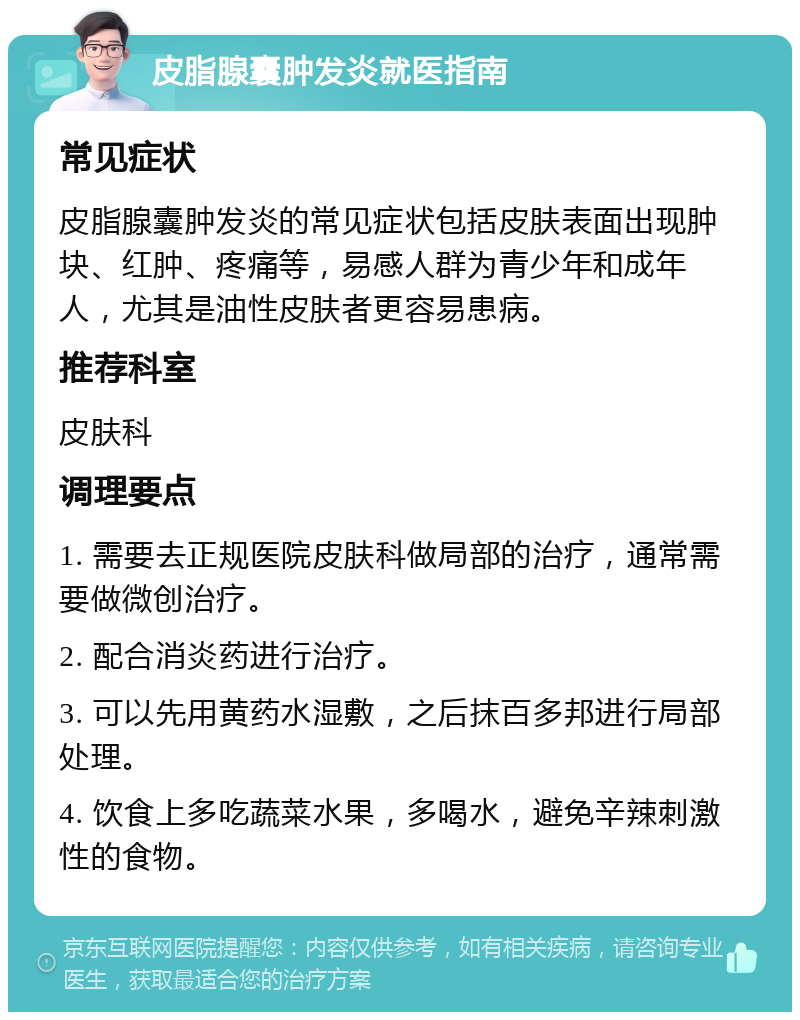 皮脂腺囊肿发炎就医指南 常见症状 皮脂腺囊肿发炎的常见症状包括皮肤表面出现肿块、红肿、疼痛等，易感人群为青少年和成年人，尤其是油性皮肤者更容易患病。 推荐科室 皮肤科 调理要点 1. 需要去正规医院皮肤科做局部的治疗，通常需要做微创治疗。 2. 配合消炎药进行治疗。 3. 可以先用黄药水湿敷，之后抹百多邦进行局部处理。 4. 饮食上多吃蔬菜水果，多喝水，避免辛辣刺激性的食物。