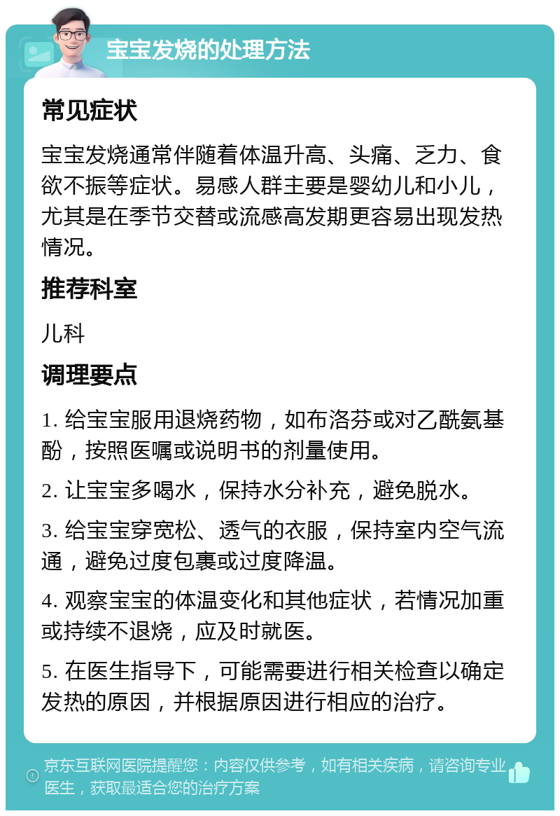 宝宝发烧的处理方法 常见症状 宝宝发烧通常伴随着体温升高、头痛、乏力、食欲不振等症状。易感人群主要是婴幼儿和小儿，尤其是在季节交替或流感高发期更容易出现发热情况。 推荐科室 儿科 调理要点 1. 给宝宝服用退烧药物，如布洛芬或对乙酰氨基酚，按照医嘱或说明书的剂量使用。 2. 让宝宝多喝水，保持水分补充，避免脱水。 3. 给宝宝穿宽松、透气的衣服，保持室内空气流通，避免过度包裹或过度降温。 4. 观察宝宝的体温变化和其他症状，若情况加重或持续不退烧，应及时就医。 5. 在医生指导下，可能需要进行相关检查以确定发热的原因，并根据原因进行相应的治疗。