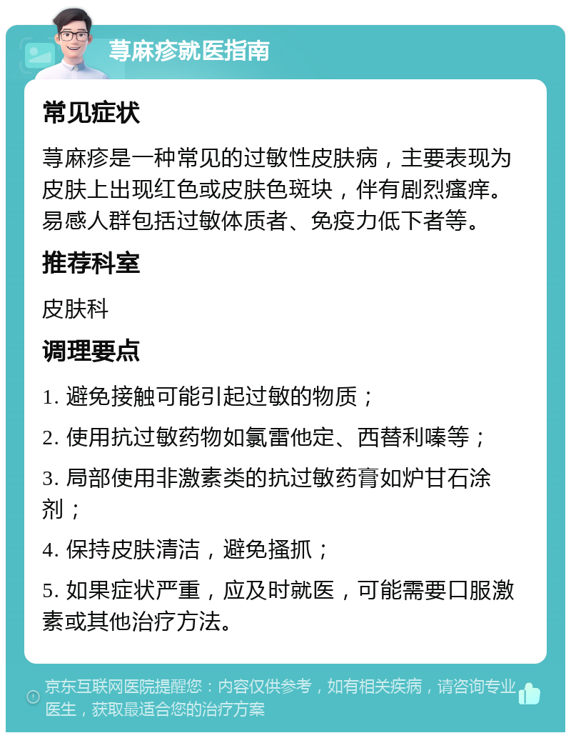 荨麻疹就医指南 常见症状 荨麻疹是一种常见的过敏性皮肤病，主要表现为皮肤上出现红色或皮肤色斑块，伴有剧烈瘙痒。易感人群包括过敏体质者、免疫力低下者等。 推荐科室 皮肤科 调理要点 1. 避免接触可能引起过敏的物质； 2. 使用抗过敏药物如氯雷他定、西替利嗪等； 3. 局部使用非激素类的抗过敏药膏如炉甘石涂剂； 4. 保持皮肤清洁，避免搔抓； 5. 如果症状严重，应及时就医，可能需要口服激素或其他治疗方法。