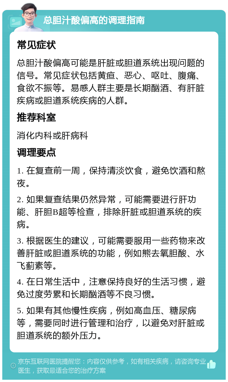 总胆汁酸偏高的调理指南 常见症状 总胆汁酸偏高可能是肝脏或胆道系统出现问题的信号。常见症状包括黄疸、恶心、呕吐、腹痛、食欲不振等。易感人群主要是长期酗酒、有肝脏疾病或胆道系统疾病的人群。 推荐科室 消化内科或肝病科 调理要点 1. 在复查前一周，保持清淡饮食，避免饮酒和熬夜。 2. 如果复查结果仍然异常，可能需要进行肝功能、肝胆B超等检查，排除肝脏或胆道系统的疾病。 3. 根据医生的建议，可能需要服用一些药物来改善肝脏或胆道系统的功能，例如熊去氧胆酸、水飞蓟素等。 4. 在日常生活中，注意保持良好的生活习惯，避免过度劳累和长期酗酒等不良习惯。 5. 如果有其他慢性疾病，例如高血压、糖尿病等，需要同时进行管理和治疗，以避免对肝脏或胆道系统的额外压力。