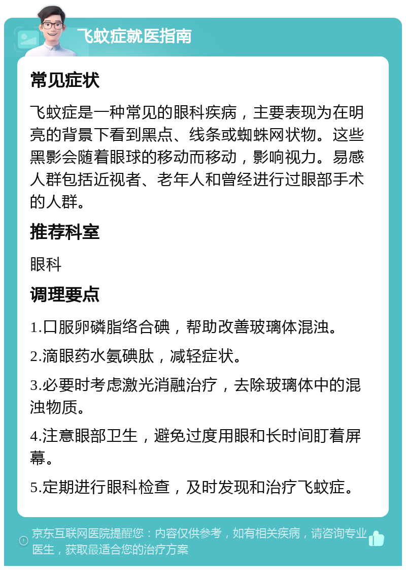 飞蚊症就医指南 常见症状 飞蚊症是一种常见的眼科疾病，主要表现为在明亮的背景下看到黑点、线条或蜘蛛网状物。这些黑影会随着眼球的移动而移动，影响视力。易感人群包括近视者、老年人和曾经进行过眼部手术的人群。 推荐科室 眼科 调理要点 1.口服卵磷脂络合碘，帮助改善玻璃体混浊。 2.滴眼药水氨碘肽，减轻症状。 3.必要时考虑激光消融治疗，去除玻璃体中的混浊物质。 4.注意眼部卫生，避免过度用眼和长时间盯着屏幕。 5.定期进行眼科检查，及时发现和治疗飞蚊症。