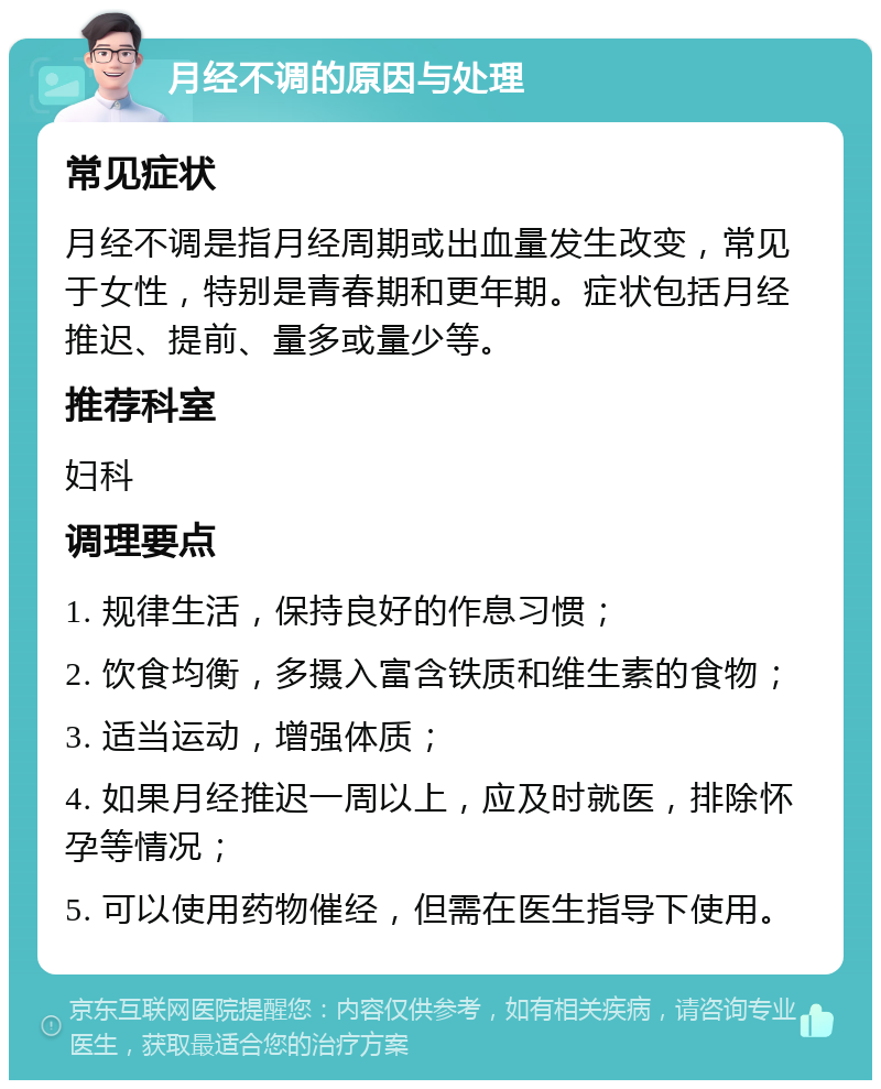 月经不调的原因与处理 常见症状 月经不调是指月经周期或出血量发生改变，常见于女性，特别是青春期和更年期。症状包括月经推迟、提前、量多或量少等。 推荐科室 妇科 调理要点 1. 规律生活，保持良好的作息习惯； 2. 饮食均衡，多摄入富含铁质和维生素的食物； 3. 适当运动，增强体质； 4. 如果月经推迟一周以上，应及时就医，排除怀孕等情况； 5. 可以使用药物催经，但需在医生指导下使用。