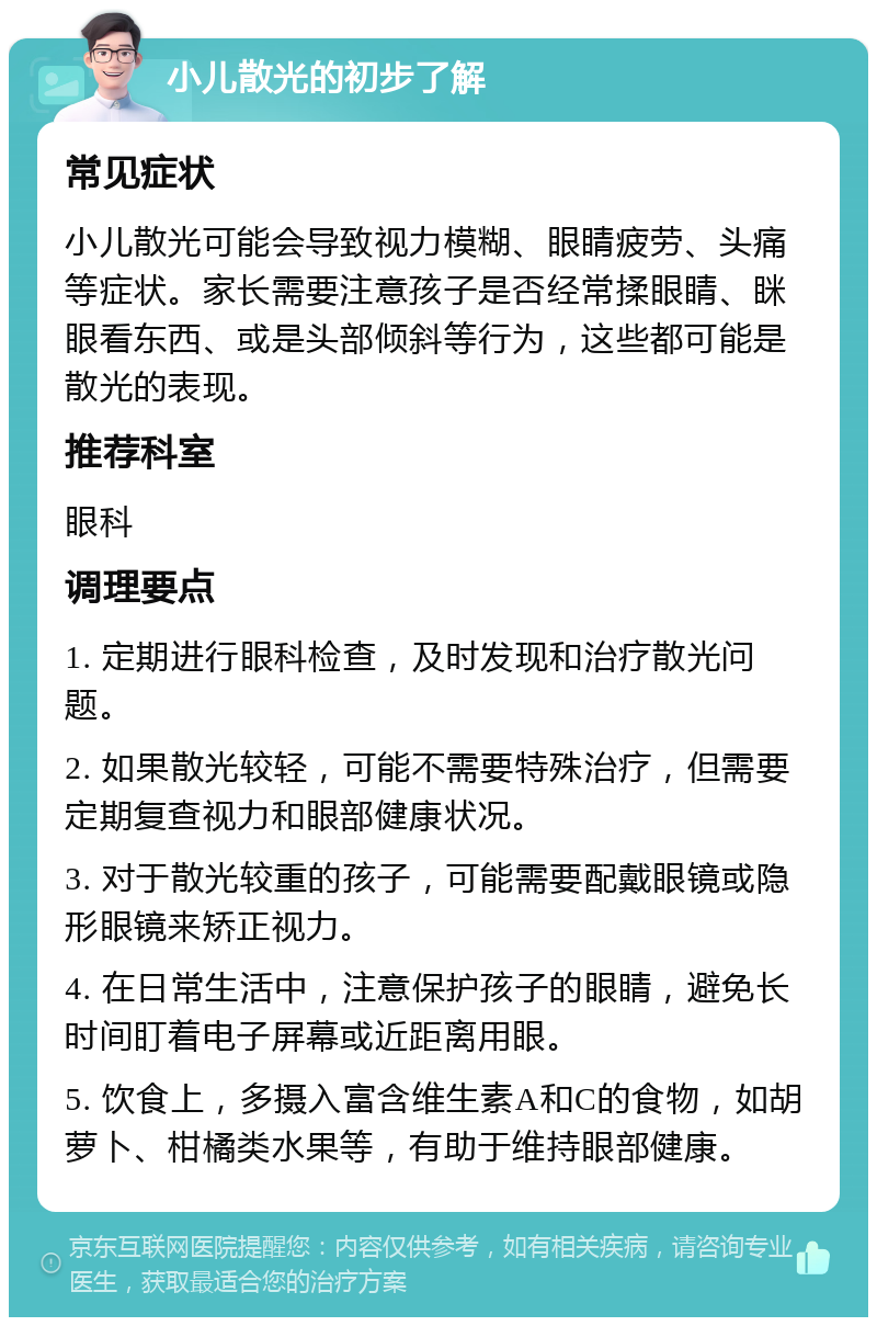 小儿散光的初步了解 常见症状 小儿散光可能会导致视力模糊、眼睛疲劳、头痛等症状。家长需要注意孩子是否经常揉眼睛、眯眼看东西、或是头部倾斜等行为，这些都可能是散光的表现。 推荐科室 眼科 调理要点 1. 定期进行眼科检查，及时发现和治疗散光问题。 2. 如果散光较轻，可能不需要特殊治疗，但需要定期复查视力和眼部健康状况。 3. 对于散光较重的孩子，可能需要配戴眼镜或隐形眼镜来矫正视力。 4. 在日常生活中，注意保护孩子的眼睛，避免长时间盯着电子屏幕或近距离用眼。 5. 饮食上，多摄入富含维生素A和C的食物，如胡萝卜、柑橘类水果等，有助于维持眼部健康。