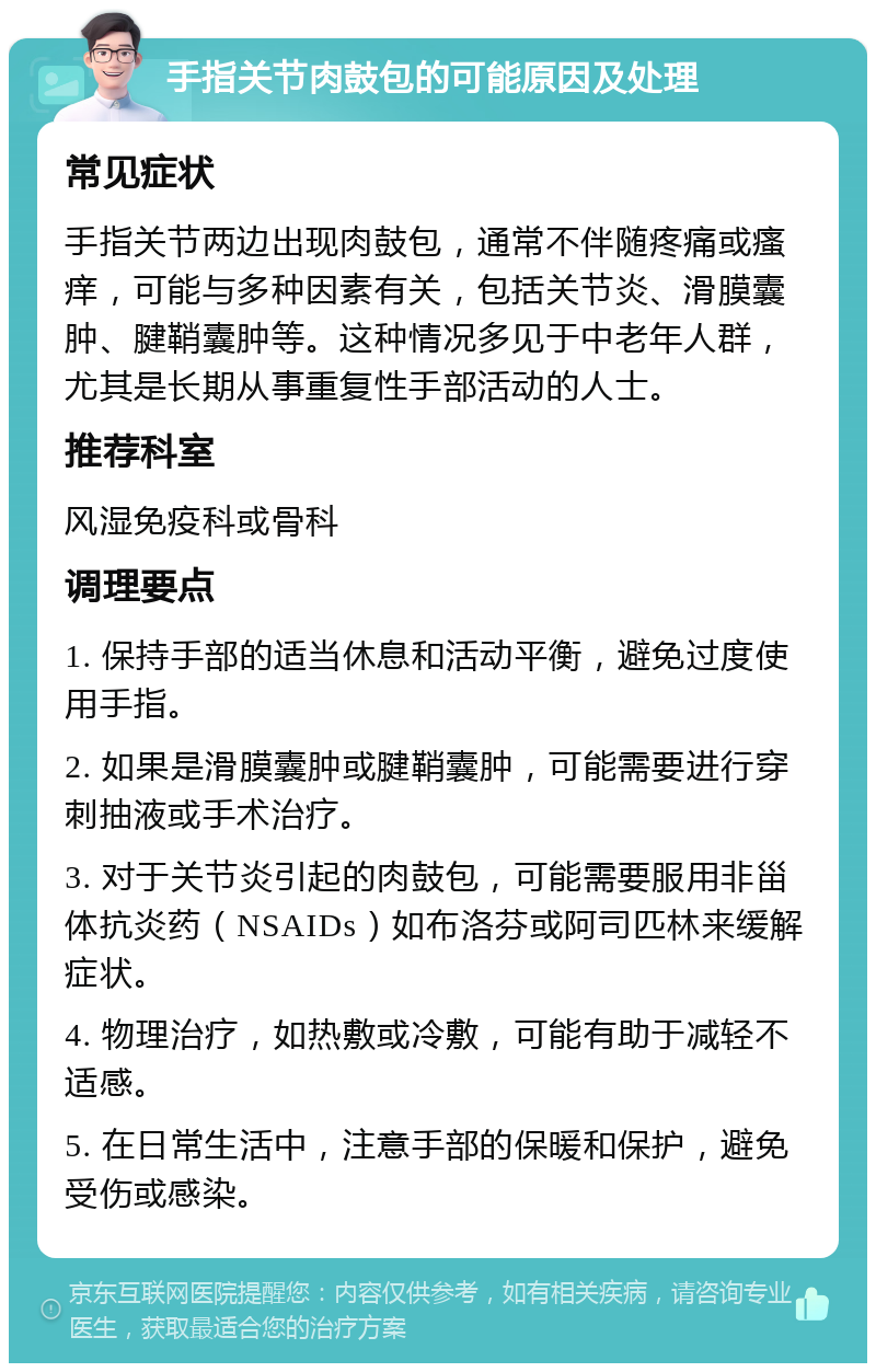 手指关节肉鼓包的可能原因及处理 常见症状 手指关节两边出现肉鼓包，通常不伴随疼痛或瘙痒，可能与多种因素有关，包括关节炎、滑膜囊肿、腱鞘囊肿等。这种情况多见于中老年人群，尤其是长期从事重复性手部活动的人士。 推荐科室 风湿免疫科或骨科 调理要点 1. 保持手部的适当休息和活动平衡，避免过度使用手指。 2. 如果是滑膜囊肿或腱鞘囊肿，可能需要进行穿刺抽液或手术治疗。 3. 对于关节炎引起的肉鼓包，可能需要服用非甾体抗炎药（NSAIDs）如布洛芬或阿司匹林来缓解症状。 4. 物理治疗，如热敷或冷敷，可能有助于减轻不适感。 5. 在日常生活中，注意手部的保暖和保护，避免受伤或感染。