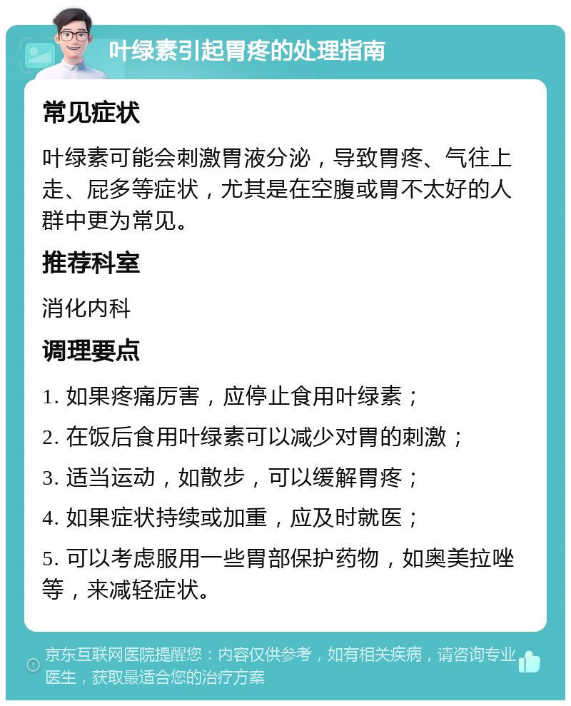 叶绿素引起胃疼的处理指南 常见症状 叶绿素可能会刺激胃液分泌，导致胃疼、气往上走、屁多等症状，尤其是在空腹或胃不太好的人群中更为常见。 推荐科室 消化内科 调理要点 1. 如果疼痛厉害，应停止食用叶绿素； 2. 在饭后食用叶绿素可以减少对胃的刺激； 3. 适当运动，如散步，可以缓解胃疼； 4. 如果症状持续或加重，应及时就医； 5. 可以考虑服用一些胃部保护药物，如奥美拉唑等，来减轻症状。