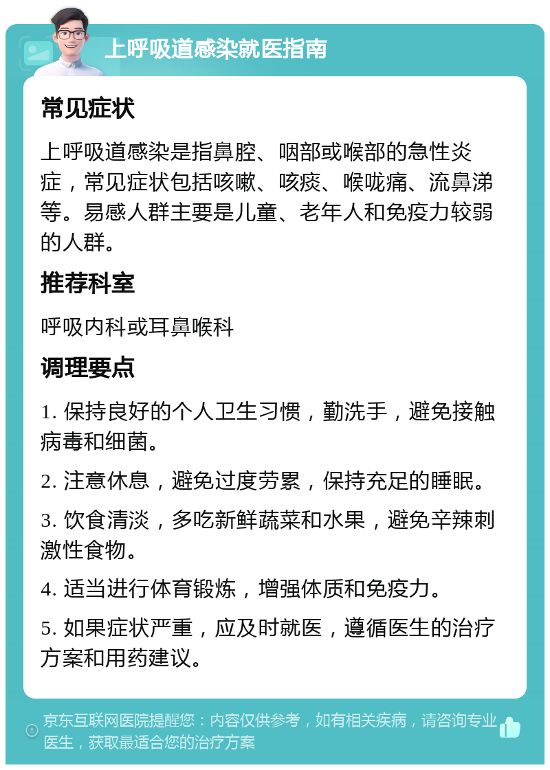 上呼吸道感染就医指南 常见症状 上呼吸道感染是指鼻腔、咽部或喉部的急性炎症，常见症状包括咳嗽、咳痰、喉咙痛、流鼻涕等。易感人群主要是儿童、老年人和免疫力较弱的人群。 推荐科室 呼吸内科或耳鼻喉科 调理要点 1. 保持良好的个人卫生习惯，勤洗手，避免接触病毒和细菌。 2. 注意休息，避免过度劳累，保持充足的睡眠。 3. 饮食清淡，多吃新鲜蔬菜和水果，避免辛辣刺激性食物。 4. 适当进行体育锻炼，增强体质和免疫力。 5. 如果症状严重，应及时就医，遵循医生的治疗方案和用药建议。