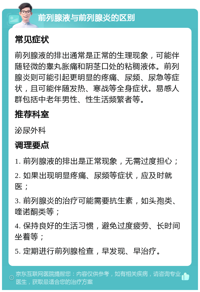 前列腺液与前列腺炎的区别 常见症状 前列腺液的排出通常是正常的生理现象，可能伴随轻微的睾丸胀痛和阴茎口处的粘稠液体。前列腺炎则可能引起更明显的疼痛、尿频、尿急等症状，且可能伴随发热、寒战等全身症状。易感人群包括中老年男性、性生活频繁者等。 推荐科室 泌尿外科 调理要点 1. 前列腺液的排出是正常现象，无需过度担心； 2. 如果出现明显疼痛、尿频等症状，应及时就医； 3. 前列腺炎的治疗可能需要抗生素，如头孢类、喹诺酮类等； 4. 保持良好的生活习惯，避免过度疲劳、长时间坐着等； 5. 定期进行前列腺检查，早发现、早治疗。