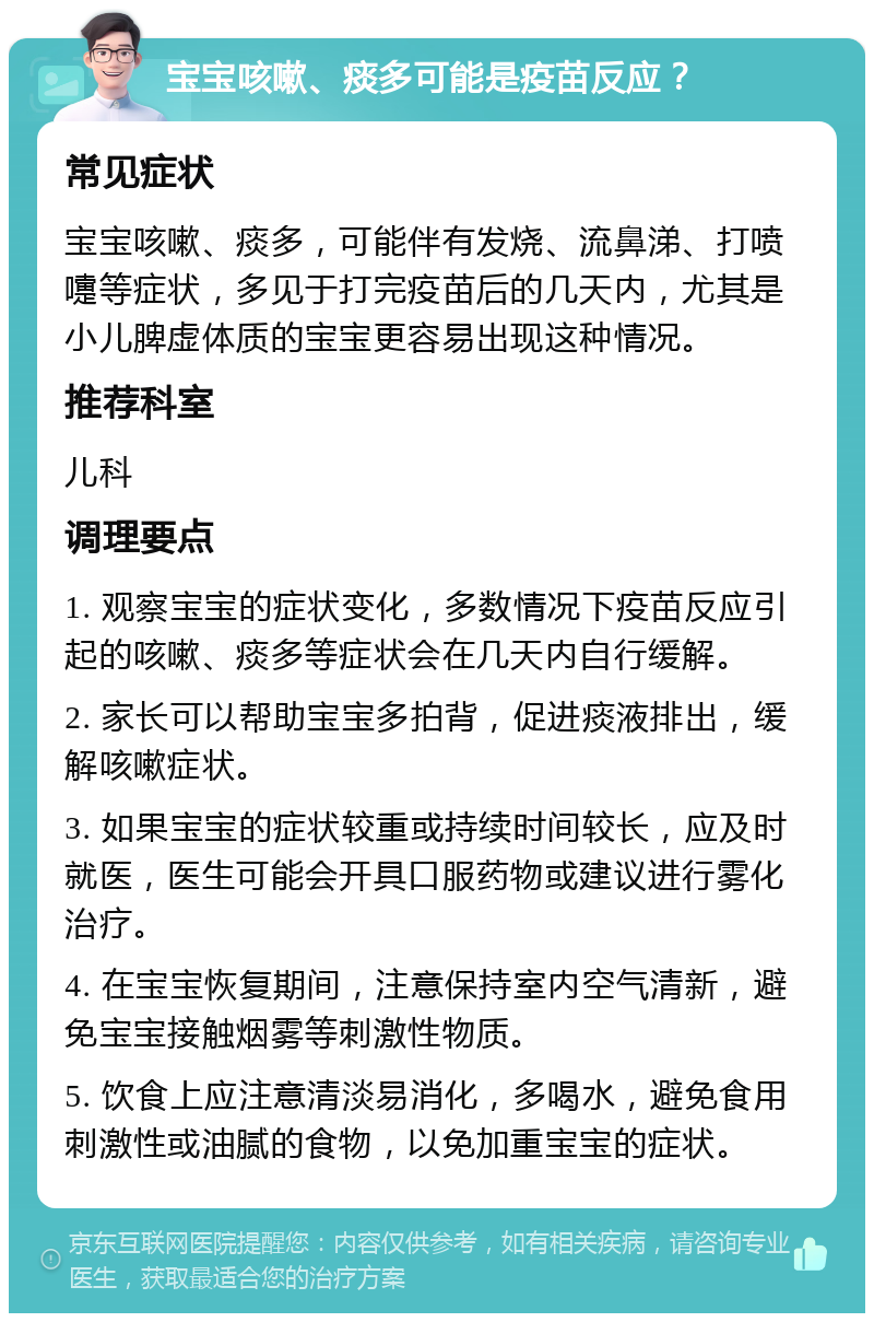 宝宝咳嗽、痰多可能是疫苗反应？ 常见症状 宝宝咳嗽、痰多，可能伴有发烧、流鼻涕、打喷嚏等症状，多见于打完疫苗后的几天内，尤其是小儿脾虚体质的宝宝更容易出现这种情况。 推荐科室 儿科 调理要点 1. 观察宝宝的症状变化，多数情况下疫苗反应引起的咳嗽、痰多等症状会在几天内自行缓解。 2. 家长可以帮助宝宝多拍背，促进痰液排出，缓解咳嗽症状。 3. 如果宝宝的症状较重或持续时间较长，应及时就医，医生可能会开具口服药物或建议进行雾化治疗。 4. 在宝宝恢复期间，注意保持室内空气清新，避免宝宝接触烟雾等刺激性物质。 5. 饮食上应注意清淡易消化，多喝水，避免食用刺激性或油腻的食物，以免加重宝宝的症状。