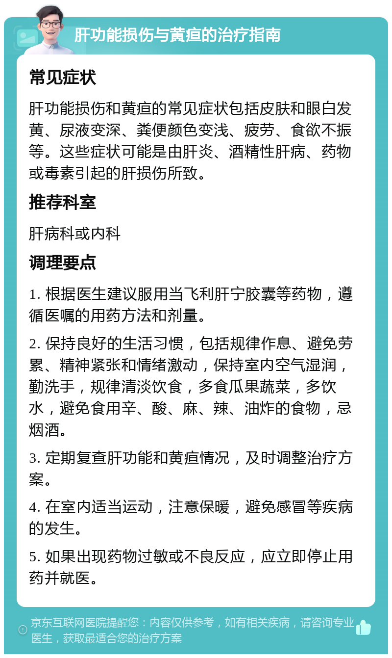 肝功能损伤与黄疸的治疗指南 常见症状 肝功能损伤和黄疸的常见症状包括皮肤和眼白发黄、尿液变深、粪便颜色变浅、疲劳、食欲不振等。这些症状可能是由肝炎、酒精性肝病、药物或毒素引起的肝损伤所致。 推荐科室 肝病科或内科 调理要点 1. 根据医生建议服用当飞利肝宁胶囊等药物，遵循医嘱的用药方法和剂量。 2. 保持良好的生活习惯，包括规律作息、避免劳累、精神紧张和情绪激动，保持室内空气湿润，勤洗手，规律清淡饮食，多食瓜果蔬菜，多饮水，避免食用辛、酸、麻、辣、油炸的食物，忌烟酒。 3. 定期复查肝功能和黄疸情况，及时调整治疗方案。 4. 在室内适当运动，注意保暖，避免感冒等疾病的发生。 5. 如果出现药物过敏或不良反应，应立即停止用药并就医。