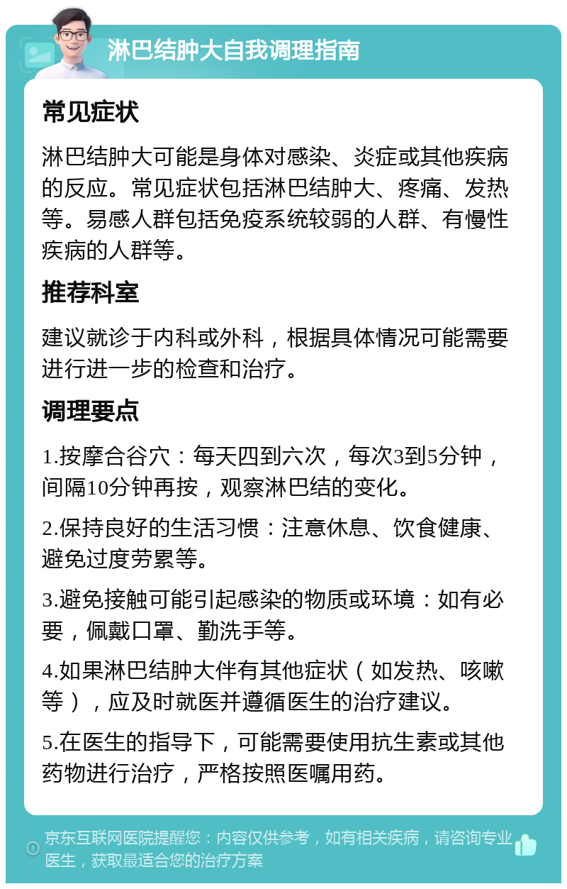 淋巴结肿大自我调理指南 常见症状 淋巴结肿大可能是身体对感染、炎症或其他疾病的反应。常见症状包括淋巴结肿大、疼痛、发热等。易感人群包括免疫系统较弱的人群、有慢性疾病的人群等。 推荐科室 建议就诊于内科或外科，根据具体情况可能需要进行进一步的检查和治疗。 调理要点 1.按摩合谷穴：每天四到六次，每次3到5分钟，间隔10分钟再按，观察淋巴结的变化。 2.保持良好的生活习惯：注意休息、饮食健康、避免过度劳累等。 3.避免接触可能引起感染的物质或环境：如有必要，佩戴口罩、勤洗手等。 4.如果淋巴结肿大伴有其他症状（如发热、咳嗽等），应及时就医并遵循医生的治疗建议。 5.在医生的指导下，可能需要使用抗生素或其他药物进行治疗，严格按照医嘱用药。