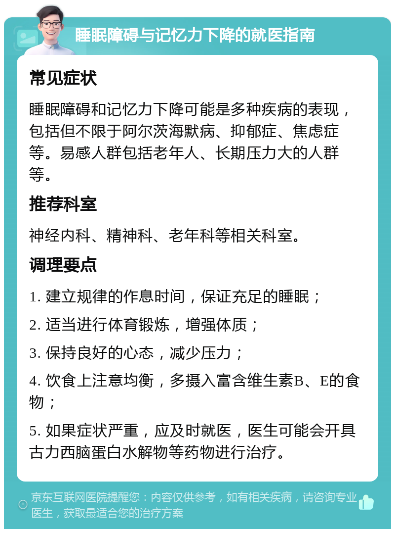 睡眠障碍与记忆力下降的就医指南 常见症状 睡眠障碍和记忆力下降可能是多种疾病的表现，包括但不限于阿尔茨海默病、抑郁症、焦虑症等。易感人群包括老年人、长期压力大的人群等。 推荐科室 神经内科、精神科、老年科等相关科室。 调理要点 1. 建立规律的作息时间，保证充足的睡眠； 2. 适当进行体育锻炼，增强体质； 3. 保持良好的心态，减少压力； 4. 饮食上注意均衡，多摄入富含维生素B、E的食物； 5. 如果症状严重，应及时就医，医生可能会开具古力西脑蛋白水解物等药物进行治疗。