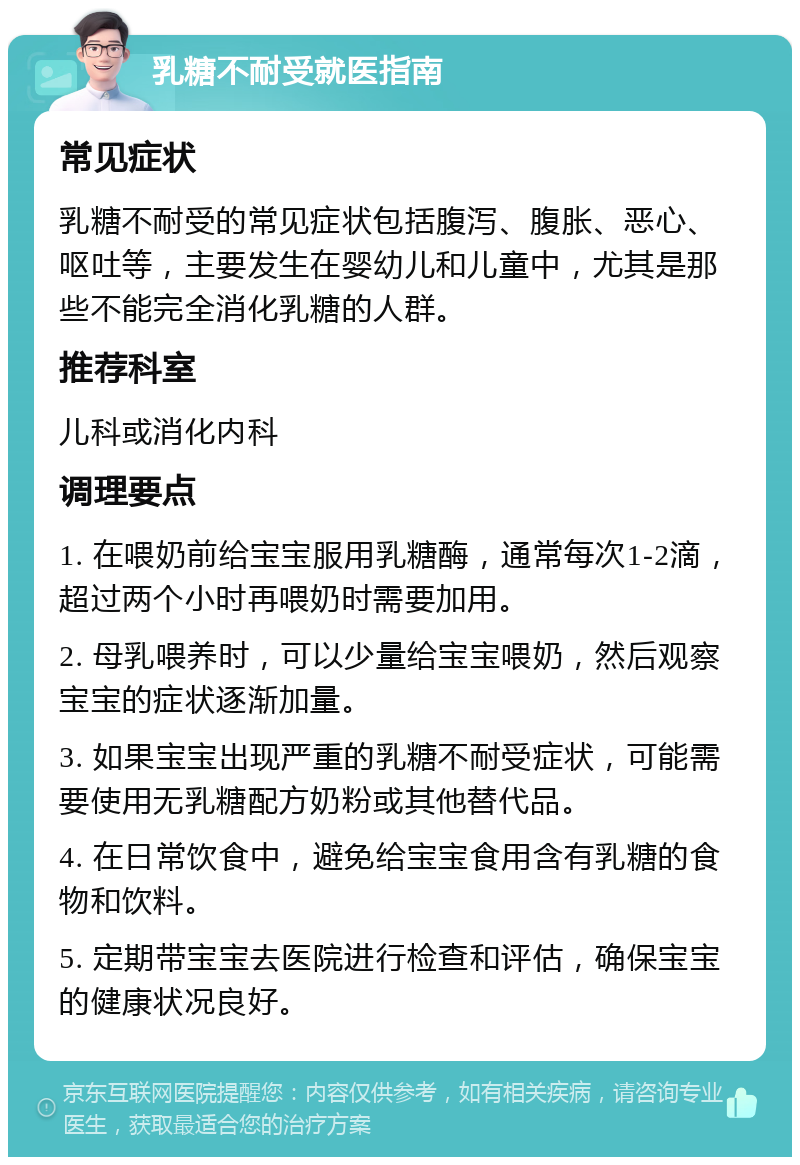 乳糖不耐受就医指南 常见症状 乳糖不耐受的常见症状包括腹泻、腹胀、恶心、呕吐等，主要发生在婴幼儿和儿童中，尤其是那些不能完全消化乳糖的人群。 推荐科室 儿科或消化内科 调理要点 1. 在喂奶前给宝宝服用乳糖酶，通常每次1-2滴，超过两个小时再喂奶时需要加用。 2. 母乳喂养时，可以少量给宝宝喂奶，然后观察宝宝的症状逐渐加量。 3. 如果宝宝出现严重的乳糖不耐受症状，可能需要使用无乳糖配方奶粉或其他替代品。 4. 在日常饮食中，避免给宝宝食用含有乳糖的食物和饮料。 5. 定期带宝宝去医院进行检查和评估，确保宝宝的健康状况良好。