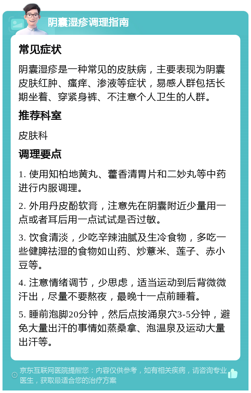 阴囊湿疹调理指南 常见症状 阴囊湿疹是一种常见的皮肤病，主要表现为阴囊皮肤红肿、瘙痒、渗液等症状，易感人群包括长期坐着、穿紧身裤、不注意个人卫生的人群。 推荐科室 皮肤科 调理要点 1. 使用知柏地黄丸、藿香清胃片和二妙丸等中药进行内服调理。 2. 外用丹皮酚软膏，注意先在阴囊附近少量用一点或者耳后用一点试试是否过敏。 3. 饮食清淡，少吃辛辣油腻及生冷食物，多吃一些健脾祛湿的食物如山药、炒薏米、莲子、赤小豆等。 4. 注意情绪调节，少思虑，适当运动到后背微微汗出，尽量不要熬夜，最晚十一点前睡着。 5. 睡前泡脚20分钟，然后点按涌泉穴3-5分钟，避免大量出汗的事情如蒸桑拿、泡温泉及运动大量出汗等。