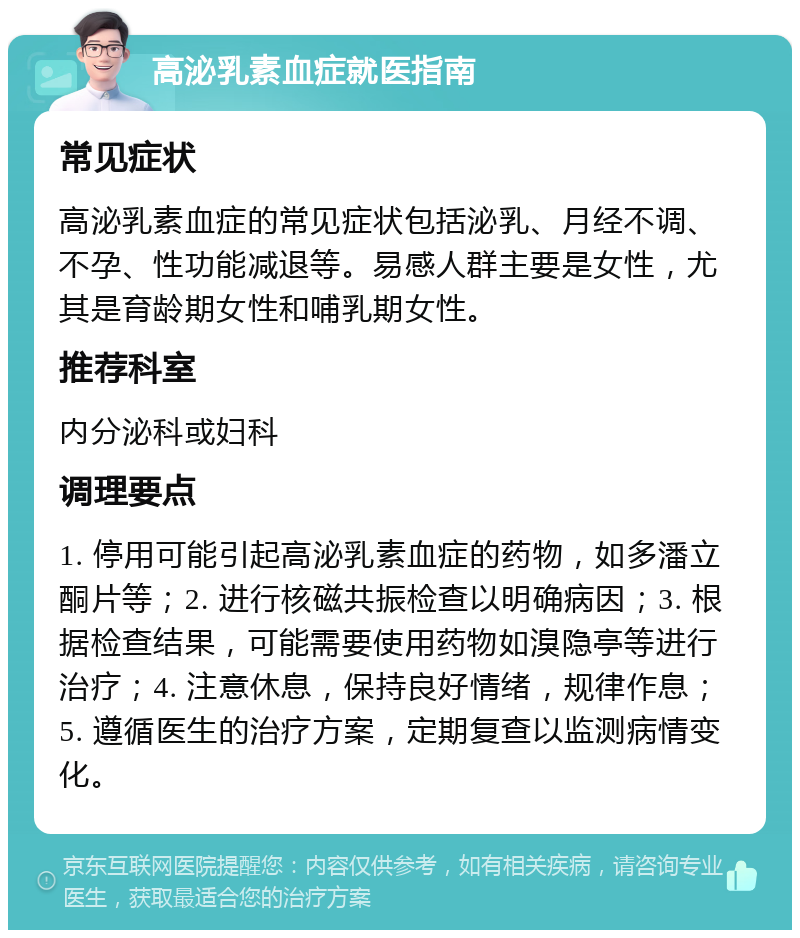 高泌乳素血症就医指南 常见症状 高泌乳素血症的常见症状包括泌乳、月经不调、不孕、性功能减退等。易感人群主要是女性，尤其是育龄期女性和哺乳期女性。 推荐科室 内分泌科或妇科 调理要点 1. 停用可能引起高泌乳素血症的药物，如多潘立酮片等；2. 进行核磁共振检查以明确病因；3. 根据检查结果，可能需要使用药物如溴隐亭等进行治疗；4. 注意休息，保持良好情绪，规律作息；5. 遵循医生的治疗方案，定期复查以监测病情变化。