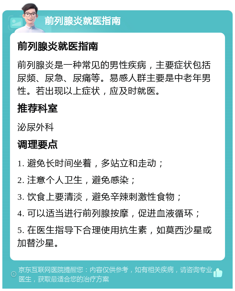 前列腺炎就医指南 前列腺炎就医指南 前列腺炎是一种常见的男性疾病，主要症状包括尿频、尿急、尿痛等。易感人群主要是中老年男性。若出现以上症状，应及时就医。 推荐科室 泌尿外科 调理要点 1. 避免长时间坐着，多站立和走动； 2. 注意个人卫生，避免感染； 3. 饮食上要清淡，避免辛辣刺激性食物； 4. 可以适当进行前列腺按摩，促进血液循环； 5. 在医生指导下合理使用抗生素，如莫西沙星或加替沙星。