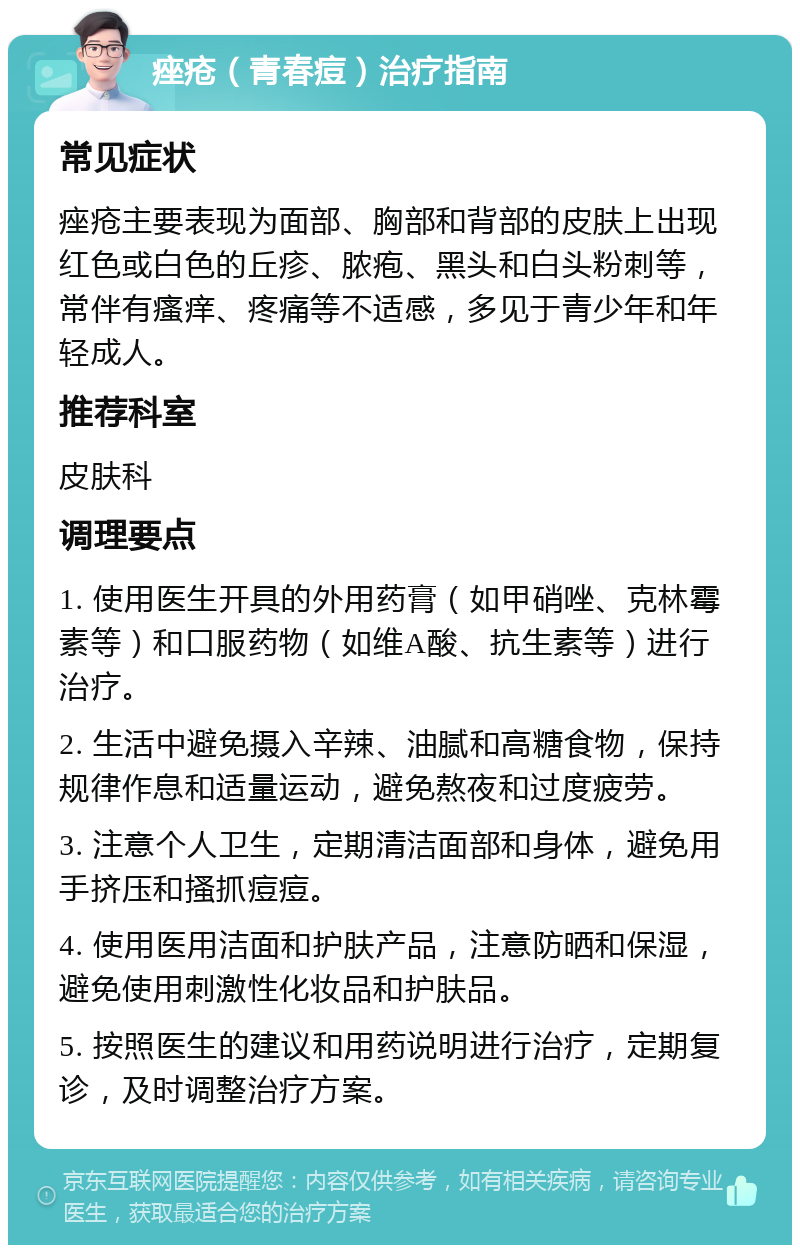 痤疮（青春痘）治疗指南 常见症状 痤疮主要表现为面部、胸部和背部的皮肤上出现红色或白色的丘疹、脓疱、黑头和白头粉刺等，常伴有瘙痒、疼痛等不适感，多见于青少年和年轻成人。 推荐科室 皮肤科 调理要点 1. 使用医生开具的外用药膏（如甲硝唑、克林霉素等）和口服药物（如维A酸、抗生素等）进行治疗。 2. 生活中避免摄入辛辣、油腻和高糖食物，保持规律作息和适量运动，避免熬夜和过度疲劳。 3. 注意个人卫生，定期清洁面部和身体，避免用手挤压和搔抓痘痘。 4. 使用医用洁面和护肤产品，注意防晒和保湿，避免使用刺激性化妆品和护肤品。 5. 按照医生的建议和用药说明进行治疗，定期复诊，及时调整治疗方案。