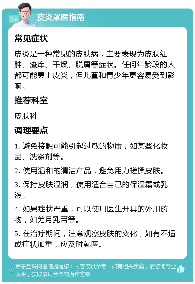 皮炎就医指南 常见症状 皮炎是一种常见的皮肤病，主要表现为皮肤红肿、瘙痒、干燥、脱屑等症状。任何年龄段的人都可能患上皮炎，但儿童和青少年更容易受到影响。 推荐科室 皮肤科 调理要点 1. 避免接触可能引起过敏的物质，如某些化妆品、洗涤剂等。 2. 使用温和的清洁产品，避免用力搓揉皮肤。 3. 保持皮肤湿润，使用适合自己的保湿霜或乳液。 4. 如果症状严重，可以使用医生开具的外用药物，如羌月乳膏等。 5. 在治疗期间，注意观察皮肤的变化，如有不适或症状加重，应及时就医。