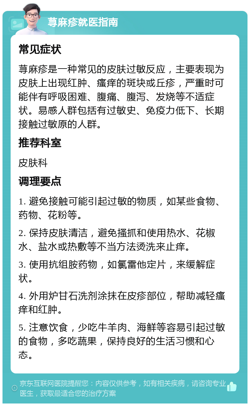 荨麻疹就医指南 常见症状 荨麻疹是一种常见的皮肤过敏反应，主要表现为皮肤上出现红肿、瘙痒的斑块或丘疹，严重时可能伴有呼吸困难、腹痛、腹泻、发烧等不适症状。易感人群包括有过敏史、免疫力低下、长期接触过敏原的人群。 推荐科室 皮肤科 调理要点 1. 避免接触可能引起过敏的物质，如某些食物、药物、花粉等。 2. 保持皮肤清洁，避免搔抓和使用热水、花椒水、盐水或热敷等不当方法烫洗来止痒。 3. 使用抗组胺药物，如氯雷他定片，来缓解症状。 4. 外用炉甘石洗剂涂抹在皮疹部位，帮助减轻瘙痒和红肿。 5. 注意饮食，少吃牛羊肉、海鲜等容易引起过敏的食物，多吃蔬果，保持良好的生活习惯和心态。