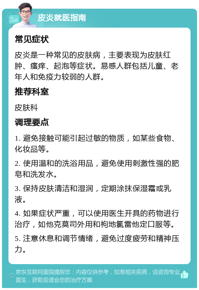 皮炎就医指南 常见症状 皮炎是一种常见的皮肤病，主要表现为皮肤红肿、瘙痒、起泡等症状。易感人群包括儿童、老年人和免疫力较弱的人群。 推荐科室 皮肤科 调理要点 1. 避免接触可能引起过敏的物质，如某些食物、化妆品等。 2. 使用温和的洗浴用品，避免使用刺激性强的肥皂和洗发水。 3. 保持皮肤清洁和湿润，定期涂抹保湿霜或乳液。 4. 如果症状严重，可以使用医生开具的药物进行治疗，如他克莫司外用和枸地氯雷他定口服等。 5. 注意休息和调节情绪，避免过度疲劳和精神压力。