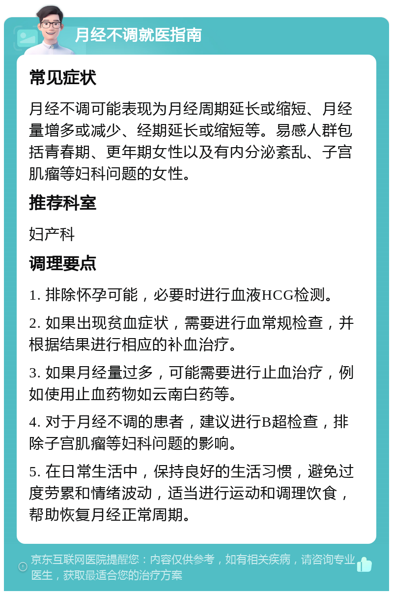 月经不调就医指南 常见症状 月经不调可能表现为月经周期延长或缩短、月经量增多或减少、经期延长或缩短等。易感人群包括青春期、更年期女性以及有内分泌紊乱、子宫肌瘤等妇科问题的女性。 推荐科室 妇产科 调理要点 1. 排除怀孕可能，必要时进行血液HCG检测。 2. 如果出现贫血症状，需要进行血常规检查，并根据结果进行相应的补血治疗。 3. 如果月经量过多，可能需要进行止血治疗，例如使用止血药物如云南白药等。 4. 对于月经不调的患者，建议进行B超检查，排除子宫肌瘤等妇科问题的影响。 5. 在日常生活中，保持良好的生活习惯，避免过度劳累和情绪波动，适当进行运动和调理饮食，帮助恢复月经正常周期。