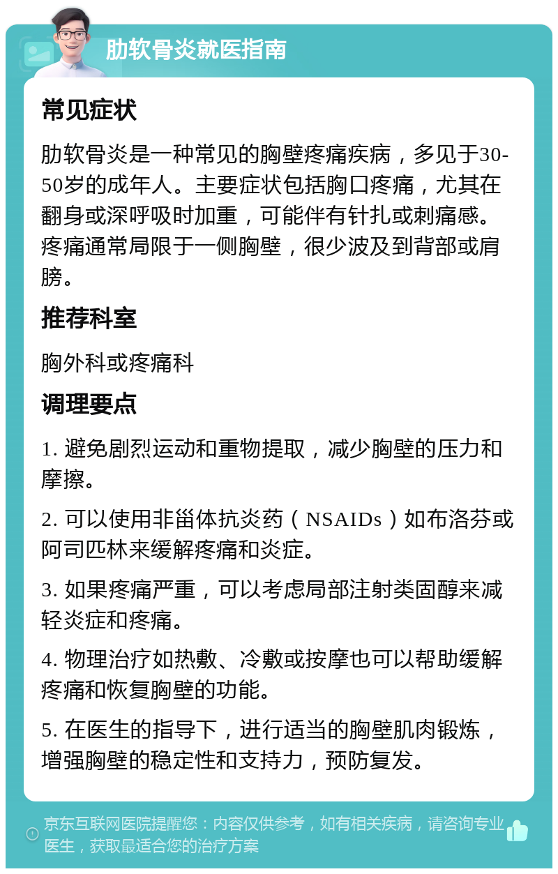 肋软骨炎就医指南 常见症状 肋软骨炎是一种常见的胸壁疼痛疾病，多见于30-50岁的成年人。主要症状包括胸口疼痛，尤其在翻身或深呼吸时加重，可能伴有针扎或刺痛感。疼痛通常局限于一侧胸壁，很少波及到背部或肩膀。 推荐科室 胸外科或疼痛科 调理要点 1. 避免剧烈运动和重物提取，减少胸壁的压力和摩擦。 2. 可以使用非甾体抗炎药（NSAIDs）如布洛芬或阿司匹林来缓解疼痛和炎症。 3. 如果疼痛严重，可以考虑局部注射类固醇来减轻炎症和疼痛。 4. 物理治疗如热敷、冷敷或按摩也可以帮助缓解疼痛和恢复胸壁的功能。 5. 在医生的指导下，进行适当的胸壁肌肉锻炼，增强胸壁的稳定性和支持力，预防复发。