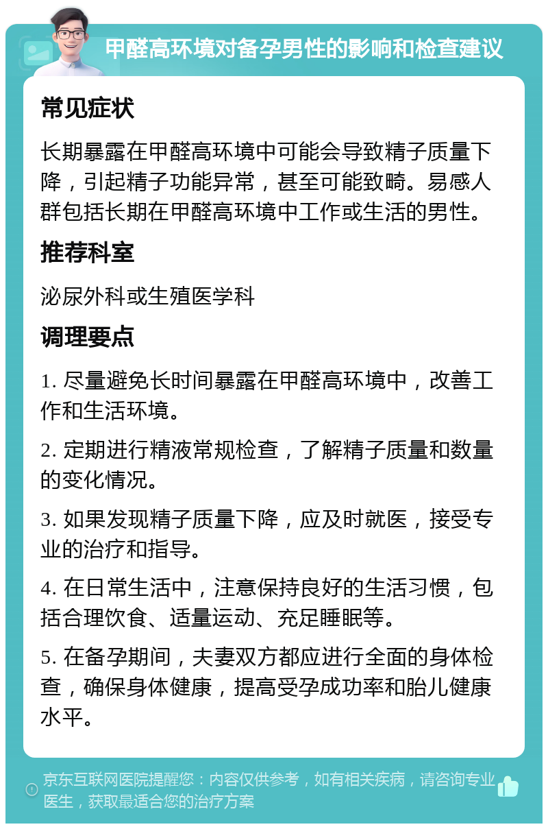 甲醛高环境对备孕男性的影响和检查建议 常见症状 长期暴露在甲醛高环境中可能会导致精子质量下降，引起精子功能异常，甚至可能致畸。易感人群包括长期在甲醛高环境中工作或生活的男性。 推荐科室 泌尿外科或生殖医学科 调理要点 1. 尽量避免长时间暴露在甲醛高环境中，改善工作和生活环境。 2. 定期进行精液常规检查，了解精子质量和数量的变化情况。 3. 如果发现精子质量下降，应及时就医，接受专业的治疗和指导。 4. 在日常生活中，注意保持良好的生活习惯，包括合理饮食、适量运动、充足睡眠等。 5. 在备孕期间，夫妻双方都应进行全面的身体检查，确保身体健康，提高受孕成功率和胎儿健康水平。