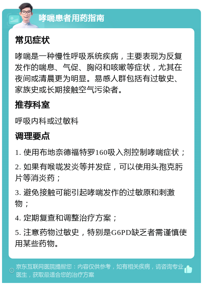 哮喘患者用药指南 常见症状 哮喘是一种慢性呼吸系统疾病，主要表现为反复发作的喘息、气促、胸闷和咳嗽等症状，尤其在夜间或清晨更为明显。易感人群包括有过敏史、家族史或长期接触空气污染者。 推荐科室 呼吸内科或过敏科 调理要点 1. 使用布地奈德福特罗160吸入剂控制哮喘症状； 2. 如果有喉咙发炎等并发症，可以使用头孢克肟片等消炎药； 3. 避免接触可能引起哮喘发作的过敏原和刺激物； 4. 定期复查和调整治疗方案； 5. 注意药物过敏史，特别是G6PD缺乏者需谨慎使用某些药物。