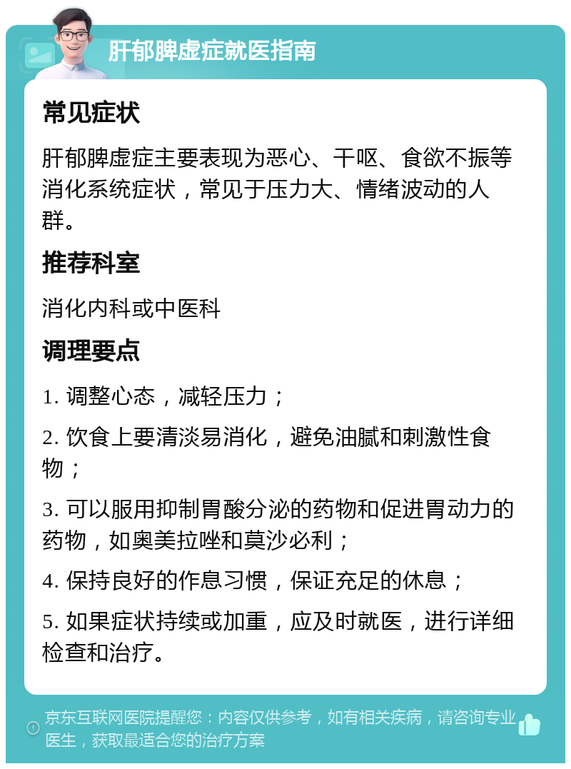 肝郁脾虚症就医指南 常见症状 肝郁脾虚症主要表现为恶心、干呕、食欲不振等消化系统症状，常见于压力大、情绪波动的人群。 推荐科室 消化内科或中医科 调理要点 1. 调整心态，减轻压力； 2. 饮食上要清淡易消化，避免油腻和刺激性食物； 3. 可以服用抑制胃酸分泌的药物和促进胃动力的药物，如奥美拉唑和莫沙必利； 4. 保持良好的作息习惯，保证充足的休息； 5. 如果症状持续或加重，应及时就医，进行详细检查和治疗。