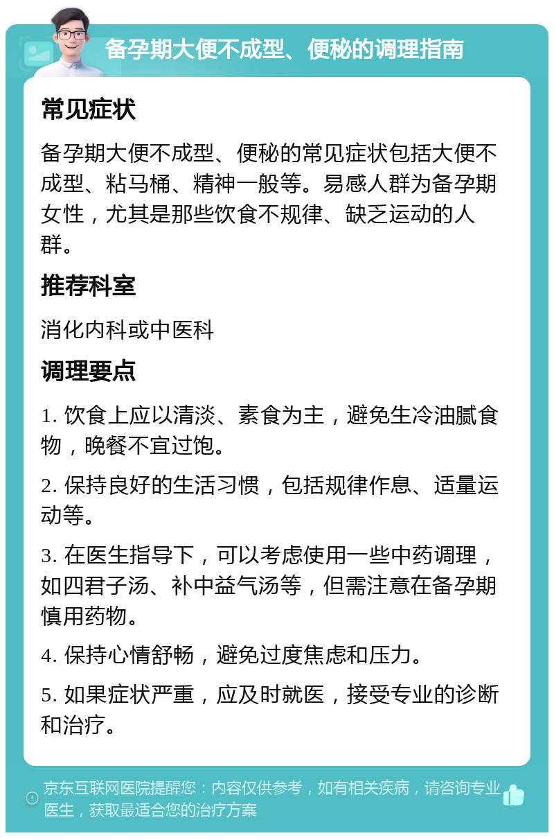 备孕期大便不成型、便秘的调理指南 常见症状 备孕期大便不成型、便秘的常见症状包括大便不成型、粘马桶、精神一般等。易感人群为备孕期女性，尤其是那些饮食不规律、缺乏运动的人群。 推荐科室 消化内科或中医科 调理要点 1. 饮食上应以清淡、素食为主，避免生冷油腻食物，晚餐不宜过饱。 2. 保持良好的生活习惯，包括规律作息、适量运动等。 3. 在医生指导下，可以考虑使用一些中药调理，如四君子汤、补中益气汤等，但需注意在备孕期慎用药物。 4. 保持心情舒畅，避免过度焦虑和压力。 5. 如果症状严重，应及时就医，接受专业的诊断和治疗。