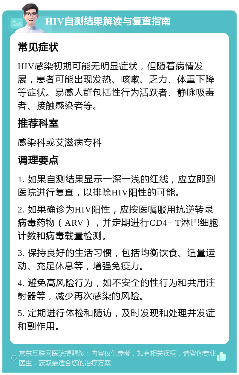 HIV自测结果解读与复查指南 常见症状 HIV感染初期可能无明显症状，但随着病情发展，患者可能出现发热、咳嗽、乏力、体重下降等症状。易感人群包括性行为活跃者、静脉吸毒者、接触感染者等。 推荐科室 感染科或艾滋病专科 调理要点 1. 如果自测结果显示一深一浅的红线，应立即到医院进行复查，以排除HIV阳性的可能。 2. 如果确诊为HIV阳性，应按医嘱服用抗逆转录病毒药物（ARV），并定期进行CD4+ T淋巴细胞计数和病毒载量检测。 3. 保持良好的生活习惯，包括均衡饮食、适量运动、充足休息等，增强免疫力。 4. 避免高风险行为，如不安全的性行为和共用注射器等，减少再次感染的风险。 5. 定期进行体检和随访，及时发现和处理并发症和副作用。