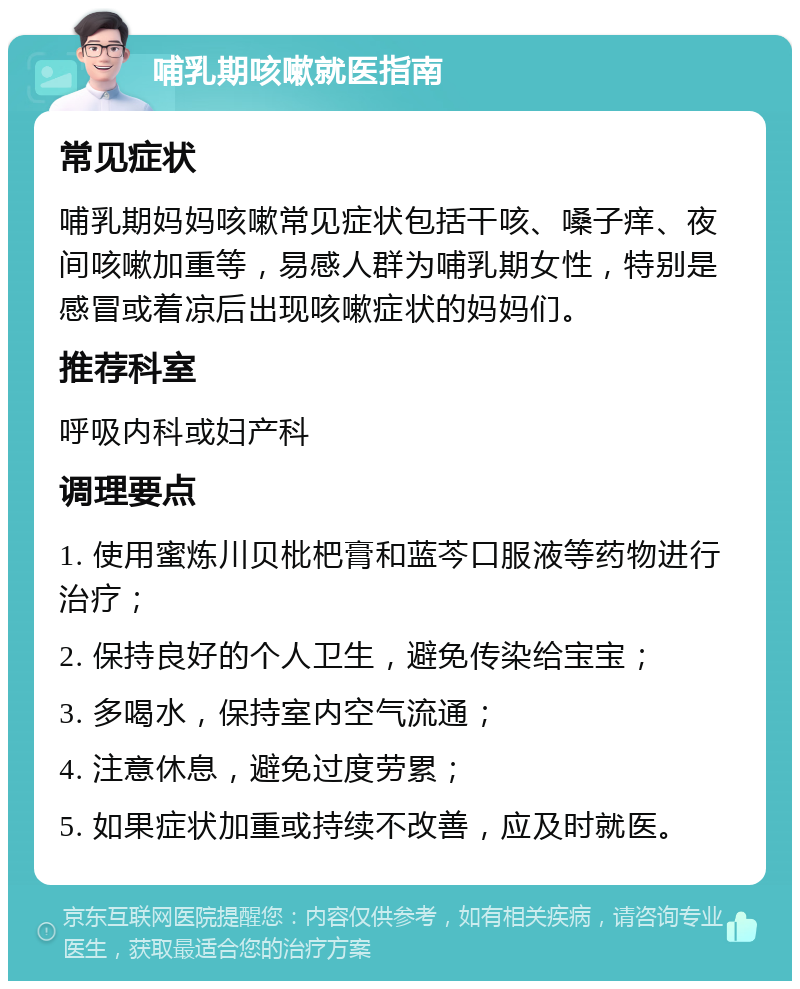 哺乳期咳嗽就医指南 常见症状 哺乳期妈妈咳嗽常见症状包括干咳、嗓子痒、夜间咳嗽加重等，易感人群为哺乳期女性，特别是感冒或着凉后出现咳嗽症状的妈妈们。 推荐科室 呼吸内科或妇产科 调理要点 1. 使用蜜炼川贝枇杷膏和蓝芩口服液等药物进行治疗； 2. 保持良好的个人卫生，避免传染给宝宝； 3. 多喝水，保持室内空气流通； 4. 注意休息，避免过度劳累； 5. 如果症状加重或持续不改善，应及时就医。