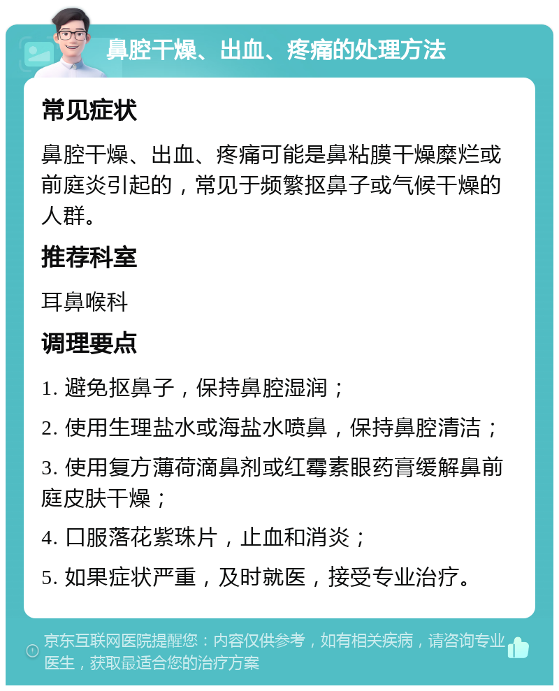 鼻腔干燥、出血、疼痛的处理方法 常见症状 鼻腔干燥、出血、疼痛可能是鼻粘膜干燥糜烂或前庭炎引起的，常见于频繁抠鼻子或气候干燥的人群。 推荐科室 耳鼻喉科 调理要点 1. 避免抠鼻子，保持鼻腔湿润； 2. 使用生理盐水或海盐水喷鼻，保持鼻腔清洁； 3. 使用复方薄荷滴鼻剂或红霉素眼药膏缓解鼻前庭皮肤干燥； 4. 口服落花紫珠片，止血和消炎； 5. 如果症状严重，及时就医，接受专业治疗。