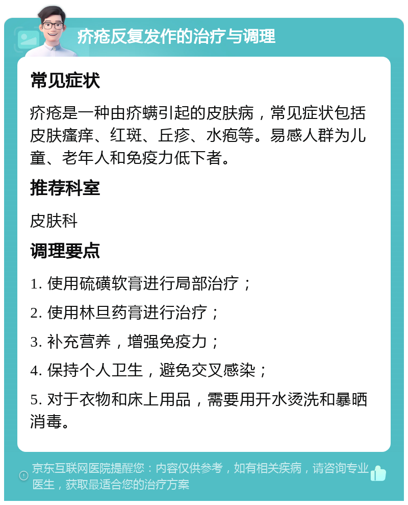 疥疮反复发作的治疗与调理 常见症状 疥疮是一种由疥螨引起的皮肤病，常见症状包括皮肤瘙痒、红斑、丘疹、水疱等。易感人群为儿童、老年人和免疫力低下者。 推荐科室 皮肤科 调理要点 1. 使用硫磺软膏进行局部治疗； 2. 使用林旦药膏进行治疗； 3. 补充营养，增强免疫力； 4. 保持个人卫生，避免交叉感染； 5. 对于衣物和床上用品，需要用开水烫洗和暴晒消毒。