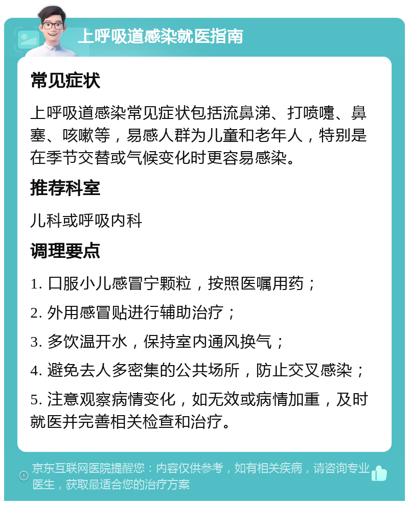 上呼吸道感染就医指南 常见症状 上呼吸道感染常见症状包括流鼻涕、打喷嚏、鼻塞、咳嗽等，易感人群为儿童和老年人，特别是在季节交替或气候变化时更容易感染。 推荐科室 儿科或呼吸内科 调理要点 1. 口服小儿感冒宁颗粒，按照医嘱用药； 2. 外用感冒贴进行辅助治疗； 3. 多饮温开水，保持室内通风换气； 4. 避免去人多密集的公共场所，防止交叉感染； 5. 注意观察病情变化，如无效或病情加重，及时就医并完善相关检查和治疗。