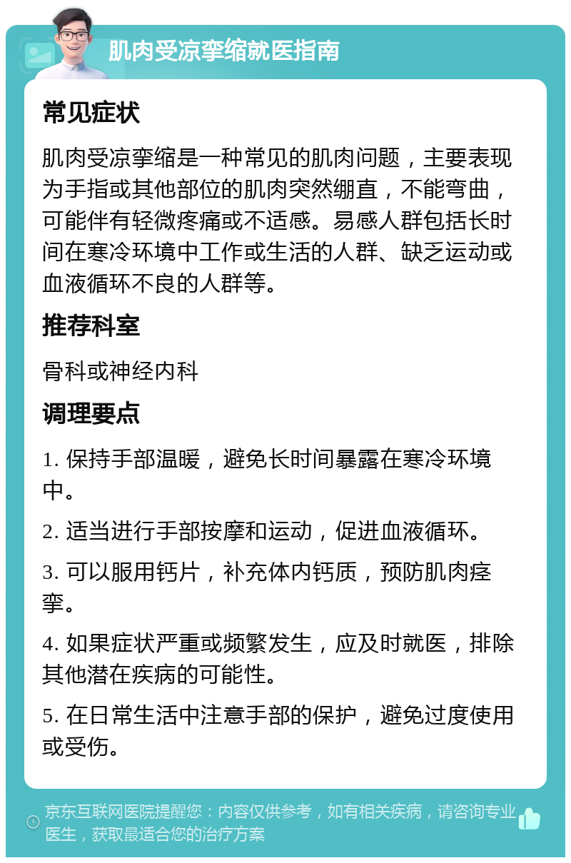 肌肉受凉挛缩就医指南 常见症状 肌肉受凉挛缩是一种常见的肌肉问题，主要表现为手指或其他部位的肌肉突然绷直，不能弯曲，可能伴有轻微疼痛或不适感。易感人群包括长时间在寒冷环境中工作或生活的人群、缺乏运动或血液循环不良的人群等。 推荐科室 骨科或神经内科 调理要点 1. 保持手部温暖，避免长时间暴露在寒冷环境中。 2. 适当进行手部按摩和运动，促进血液循环。 3. 可以服用钙片，补充体内钙质，预防肌肉痉挛。 4. 如果症状严重或频繁发生，应及时就医，排除其他潜在疾病的可能性。 5. 在日常生活中注意手部的保护，避免过度使用或受伤。