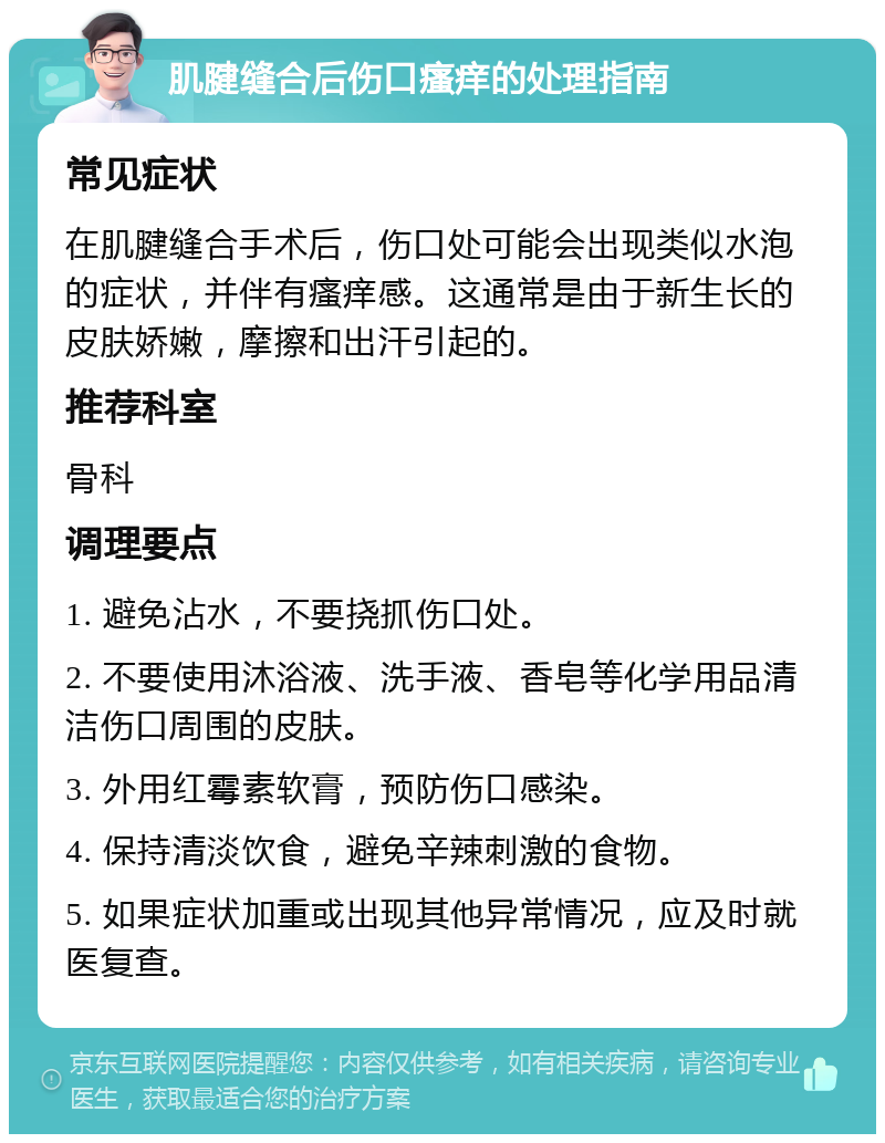 肌腱缝合后伤口瘙痒的处理指南 常见症状 在肌腱缝合手术后，伤口处可能会出现类似水泡的症状，并伴有瘙痒感。这通常是由于新生长的皮肤娇嫩，摩擦和出汗引起的。 推荐科室 骨科 调理要点 1. 避免沾水，不要挠抓伤口处。 2. 不要使用沐浴液、洗手液、香皂等化学用品清洁伤口周围的皮肤。 3. 外用红霉素软膏，预防伤口感染。 4. 保持清淡饮食，避免辛辣刺激的食物。 5. 如果症状加重或出现其他异常情况，应及时就医复查。