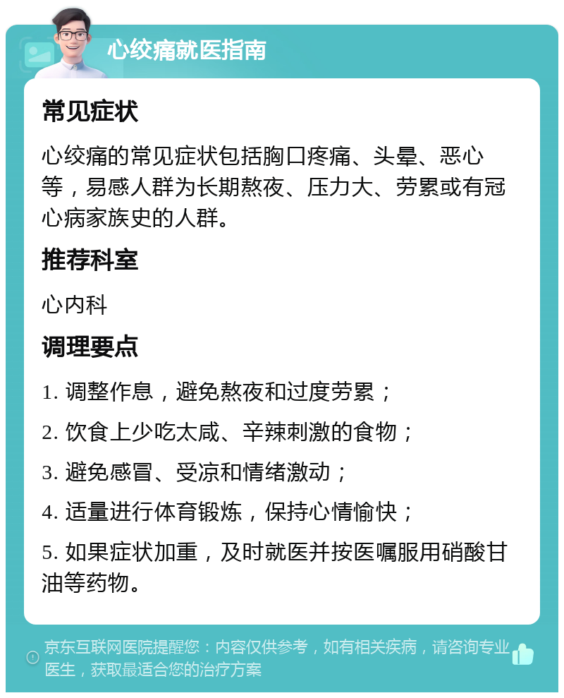 心绞痛就医指南 常见症状 心绞痛的常见症状包括胸口疼痛、头晕、恶心等，易感人群为长期熬夜、压力大、劳累或有冠心病家族史的人群。 推荐科室 心内科 调理要点 1. 调整作息，避免熬夜和过度劳累； 2. 饮食上少吃太咸、辛辣刺激的食物； 3. 避免感冒、受凉和情绪激动； 4. 适量进行体育锻炼，保持心情愉快； 5. 如果症状加重，及时就医并按医嘱服用硝酸甘油等药物。