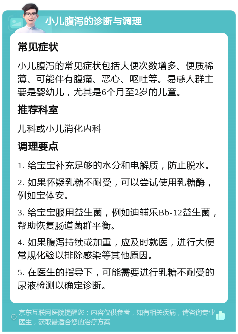 小儿腹泻的诊断与调理 常见症状 小儿腹泻的常见症状包括大便次数增多、便质稀薄、可能伴有腹痛、恶心、呕吐等。易感人群主要是婴幼儿，尤其是6个月至2岁的儿童。 推荐科室 儿科或小儿消化内科 调理要点 1. 给宝宝补充足够的水分和电解质，防止脱水。 2. 如果怀疑乳糖不耐受，可以尝试使用乳糖酶，例如宝体安。 3. 给宝宝服用益生菌，例如迪辅乐Bb-12益生菌，帮助恢复肠道菌群平衡。 4. 如果腹泻持续或加重，应及时就医，进行大便常规化验以排除感染等其他原因。 5. 在医生的指导下，可能需要进行乳糖不耐受的尿液检测以确定诊断。